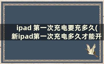 ipad 第一次充电要充多久(新ipad第一次充电多久才能开机)